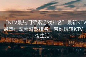 “KTV最熱門葷素游戲排名”最新KTV最熱門葷素游戲排名，帶你玩轉KTV夜生活！