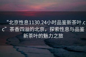 “北京性息1130.24小時(shí)品鑒新茶葉.cc”茶香四溢的北京，探索性息與品鑒新茶葉的魅力之旅