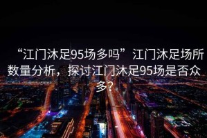 “江門沐足95場多嗎”江門沐足場所數(shù)量分析，探討江門沐足95場是否眾多？