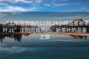 “沈陽(yáng)同城炮約1130.24小時(shí)品鑒新茶葉.cc”沈陽(yáng)同城炮約，新茶葉的品鑒之旅