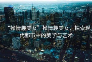 “操情趣美女”操情趣美女，探索現代都市中的美學與藝術