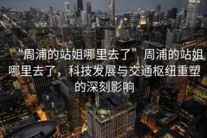 “周浦的站姐哪里去了”周浦的站姐哪里去了，科技發展與交通樞紐重塑的深刻影響