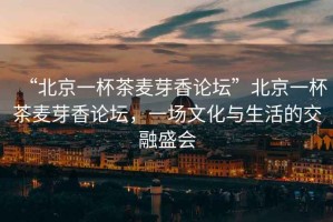 “北京一杯茶麥芽香論壇”北京一杯茶麥芽香論壇，一場文化與生活的交融盛會