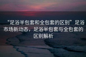 “足浴半包套和全包套的區別”足浴市場新動態，足浴半包套與全包套的區別解析