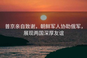普京親自致謝，朝鮮軍人協助俄軍，展現兩國深厚友誼