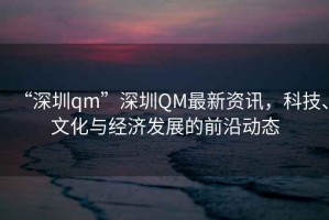 “深圳qm”深圳QM最新資訊，科技、文化與經(jīng)濟發(fā)展的前沿動態(tài)