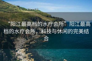 “陽江最高檔的水療會所”陽江最高檔的水療會所，科技與休閑的完美結(jié)合