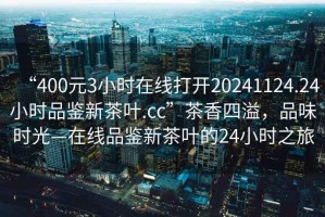 “400元3小時(shí)在線打開(kāi)20241124.24小時(shí)品鑒新茶葉.cc”茶香四溢，品味時(shí)光—在線品鑒新茶葉的24小時(shí)之旅