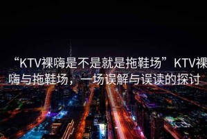 “KTV裸嗨是不是就是拖鞋場”KTV裸嗨與拖鞋場，一場誤解與誤讀的探討