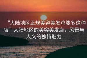 “大陸地區正規美容美發雞婆多這種店”大陸地區的美容美發店，風景與人文的獨特魅力