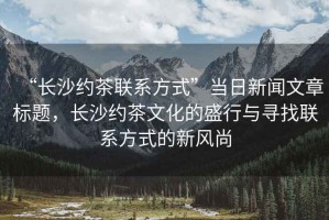 “長沙約茶聯系方式”當日新聞文章標題，長沙約茶文化的盛行與尋找聯系方式的新風尚