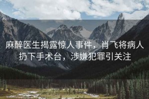麻醉醫(yī)生揭露驚人事件，肖飛將病人扔下手術(shù)臺(tái)，涉嫌犯罪引關(guān)注