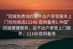 “同城免費泡約足不出戶享受服務(wù)上門任你挑選1114b.官網(wǎng)備用1.中國”同城便捷服務(wù)，足不出戶享受上門服務(wù)，1114b官網(wǎng)備用