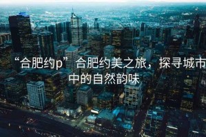 “合肥約p”合肥約美之旅，探尋城市中的自然韻味