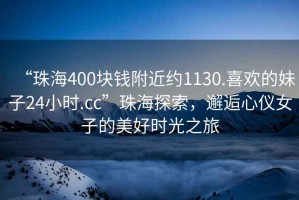 “珠海400塊錢附近約1130.喜歡的妹子24小時.cc”珠海探索，邂逅心儀女子的美好時光之旅