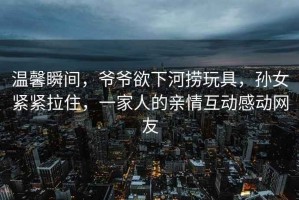 溫馨瞬間，爺爺欲下河撈玩具，孫女緊緊拉住，一家人的親情互動感動網友