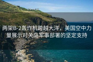 兩架B-2轟炸機跨越大洋，美國空中力量展示對關島軍事部署的堅定支持