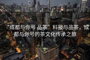 “成都與你號 品茶”科技與品茶，成都與你號的茶文化傳承之旅
