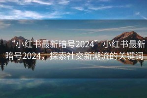 “小紅書最新暗號2024”小紅書最新暗號2024，探索社交新潮流的關(guān)鍵詞