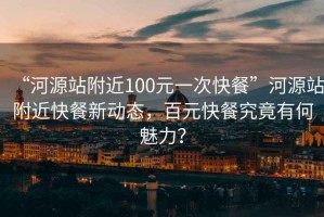“河源站附近100元一次快餐”河源站附近快餐新動態，百元快餐究竟有何魅力？