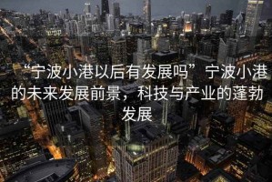 “寧波小港以后有發展嗎”寧波小港的未來發展前景，科技與產業的蓬勃發展