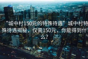 “城中村150元的特殊待遇”城中村特殊待遇揭秘，僅需150元，你能得到什么？