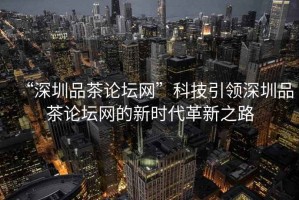 “深圳品茶論壇網”科技引領深圳品茶論壇網的新時代革新之路