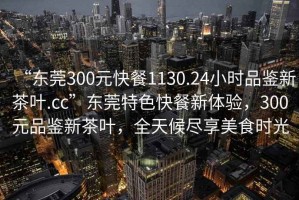 “東莞300元快餐1130.24小時品鑒新茶葉.cc”東莞特色快餐新體驗，300元品鑒新茶葉，全天候盡享美食時光