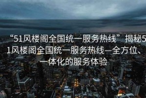 “51風(fēng)樓閣全國統(tǒng)一服務(wù)熱線”揭秘51風(fēng)樓閣全國統(tǒng)一服務(wù)熱線—全方位、一體化的服務(wù)體驗(yàn)