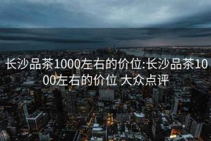 長沙品茶1000左右的價位:長沙品茶1000左右的價位 大眾點評