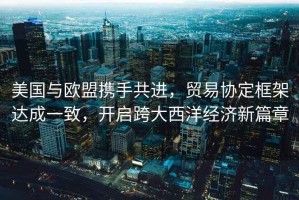 美國與歐盟攜手共進，貿(mào)易協(xié)定框架達成一致，開啟跨大西洋經(jīng)濟新篇章