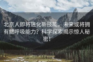 北京人即將進化新技能，未來或將擁有鰓呼吸能力？科學探索揭示驚人秘密！