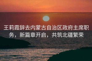王莉霞辭去內蒙古自治區政府主席職務，新篇章開啟，共筑北疆繁榮