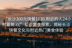“長沙300元快餐1130.附近的人24小時最新.cc”長沙美食探索，揭秘長沙快餐文化與附近熱門美食體驗