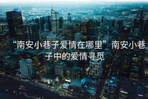 “南安小巷子愛情在哪里”南安小巷子中的愛情尋覓