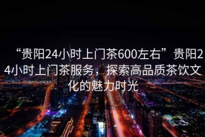“貴陽24小時上門茶600左右”貴陽24小時上門茶服務，探索高品質茶飲文化的魅力時光