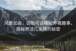 風景如畫，邱貽可談陳玘養豬趣事，揭秘養活幾頭豬的秘密
