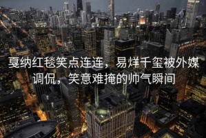 戛納紅毯笑點(diǎn)連連，易烊千璽被外媒調(diào)侃，笑意難掩的帥氣瞬間