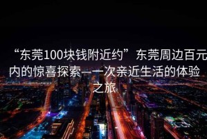 “東莞100塊錢附近約”東莞周邊百元內(nèi)的驚喜探索—一次親近生活的體驗(yàn)之旅