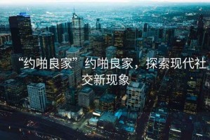 “約啪良家”約啪良家，探索現代社交新現象