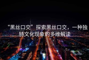 “黑絲口交”探索黑絲口交，一種獨特文化現象的多維解讀