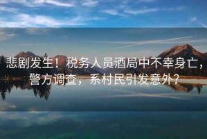 悲劇發生！稅務人員酒局中不幸身亡，警方調查，系村民引發意外？