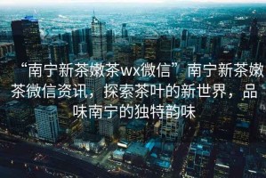 “南寧新茶嫩茶wx微信”南寧新茶嫩茶微信資訊，探索茶葉的新世界，品味南寧的獨特韻味
