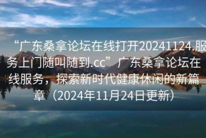 “廣東桑拿論壇在線打開20241124.服務(wù)上門隨叫隨到.cc”廣東桑拿論壇在線服務(wù)，探索新時代健康休閑的新篇章（2024年11月24日更新）