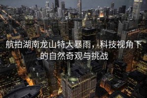 航拍湖南龍山特大暴雨，科技視角下的自然奇觀與挑戰