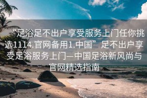“足浴足不出戶享受服務上門任你挑選1114.官網備用1.中國”足不出戶享受足浴服務上門—中國足浴新風尚與官網精選指南