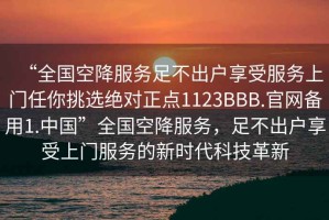 “全國(guó)空降服務(wù)足不出戶享受服務(wù)上門任你挑選絕對(duì)正點(diǎn)1123BBB.官網(wǎng)備用1.中國(guó)”全國(guó)空降服務(wù)，足不出戶享受上門服務(wù)的新時(shí)代科技革新