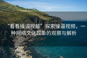 “看看操逼視頻”探索操逼視頻，一種網絡文化現象的觀察與解析
