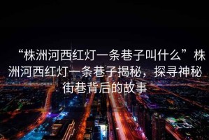 “株洲河西紅燈一條巷子叫什么”株洲河西紅燈一條巷子揭秘，探尋神秘街巷背后的故事