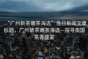 “廣州新茶嫩茶海選”當(dāng)日新聞文章標(biāo)題，廣州新茶嫩茶海選—探尋南國(guó)茶香盛宴